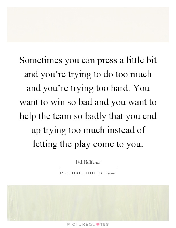Sometimes you can press a little bit and you're trying to do too much and you're trying too hard. You want to win so bad and you want to help the team so badly that you end up trying too much instead of letting the play come to you Picture Quote #1
