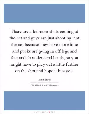 There are a lot more shots coming at the net and guys are just shooting it at the net because they have more time and pucks are going in off legs and feet and shoulders and heads, so you might have to play out a little further on the shot and hope it hits you Picture Quote #1
