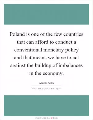Poland is one of the few countries that can afford to conduct a conventional monetary policy and that means we have to act against the buildup of imbalances in the economy Picture Quote #1