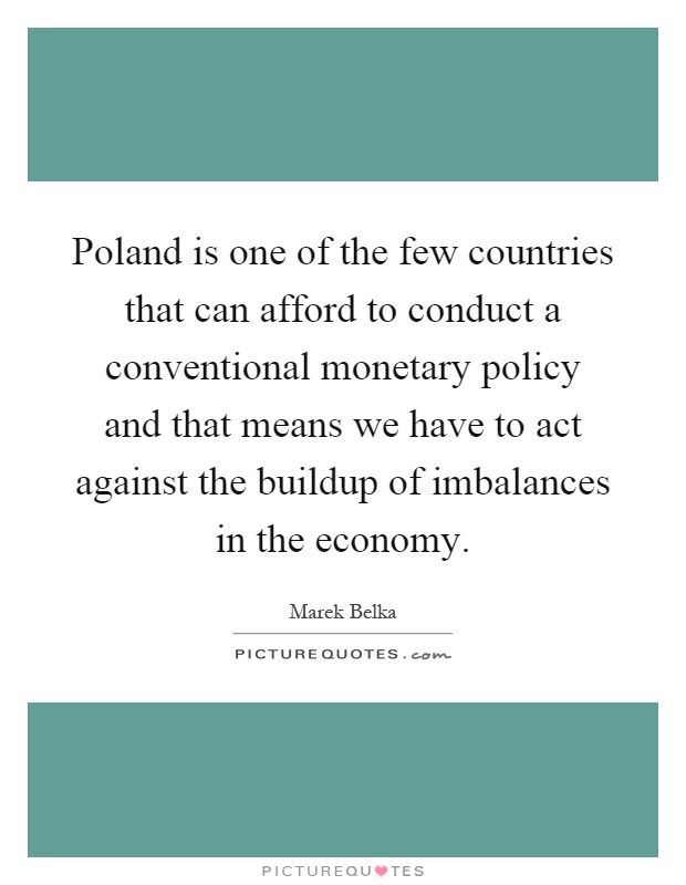 Poland is one of the few countries that can afford to conduct a conventional monetary policy and that means we have to act against the buildup of imbalances in the economy Picture Quote #1