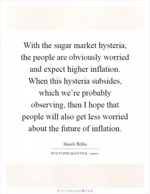 With the sugar market hysteria, the people are obviously worried and expect higher inflation. When this hysteria subsides, which we’re probably observing, then I hope that people will also get less worried about the future of inflation Picture Quote #1