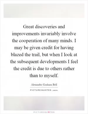 Great discoveries and improvements invariably involve the cooperation of many minds. I may be given credit for having blazed the trail, but when I look at the subsequent developments I feel the credit is due to others rather than to myself Picture Quote #1