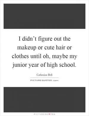 I didn’t figure out the makeup or cute hair or clothes until oh, maybe my junior year of high school Picture Quote #1
