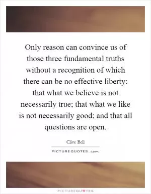Only reason can convince us of those three fundamental truths without a recognition of which there can be no effective liberty: that what we believe is not necessarily true; that what we like is not necessarily good; and that all questions are open Picture Quote #1