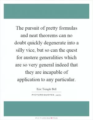 The pursuit of pretty formulas and neat theorems can no doubt quickly degenerate into a silly vice, but so can the quest for austere generalities which are so very general indeed that they are incapable of application to any particular Picture Quote #1