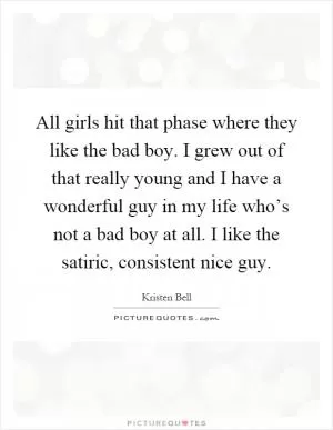 All girls hit that phase where they like the bad boy. I grew out of that really young and I have a wonderful guy in my life who’s not a bad boy at all. I like the satiric, consistent nice guy Picture Quote #1