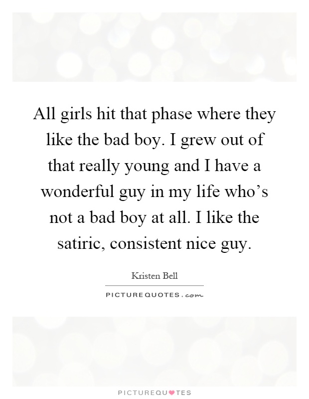 All girls hit that phase where they like the bad boy. I grew out of that really young and I have a wonderful guy in my life who's not a bad boy at all. I like the satiric, consistent nice guy Picture Quote #1