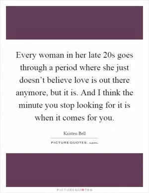 Every woman in her late 20s goes through a period where she just doesn’t believe love is out there anymore, but it is. And I think the minute you stop looking for it is when it comes for you Picture Quote #1