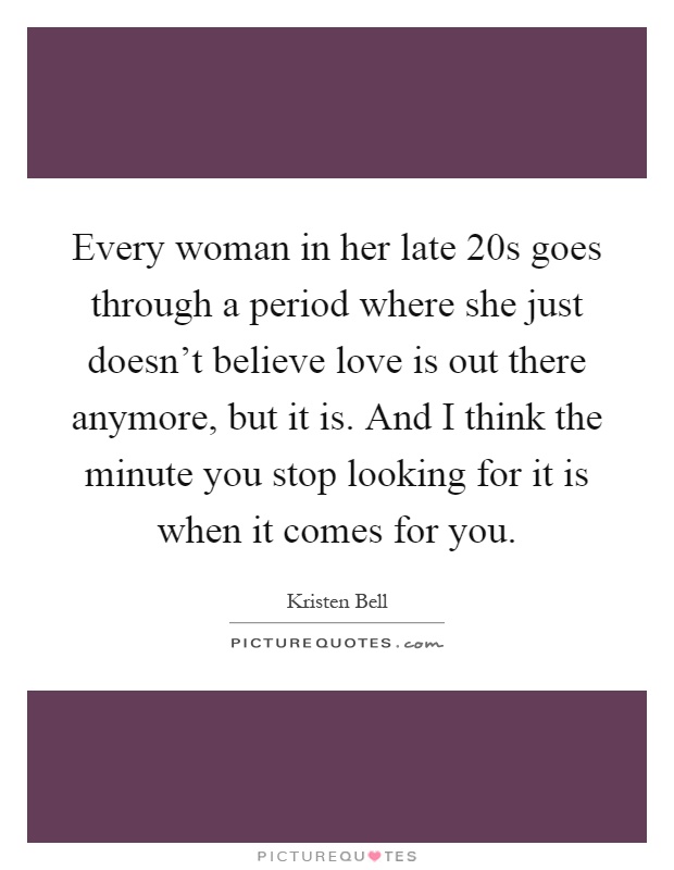 Every woman in her late 20s goes through a period where she just doesn't believe love is out there anymore, but it is. And I think the minute you stop looking for it is when it comes for you Picture Quote #1
