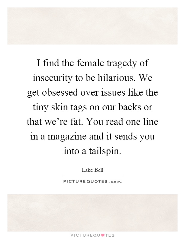 I find the female tragedy of insecurity to be hilarious. We get obsessed over issues like the tiny skin tags on our backs or that we're fat. You read one line in a magazine and it sends you into a tailspin Picture Quote #1