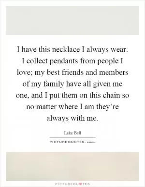 I have this necklace I always wear. I collect pendants from people I love; my best friends and members of my family have all given me one, and I put them on this chain so no matter where I am they’re always with me Picture Quote #1