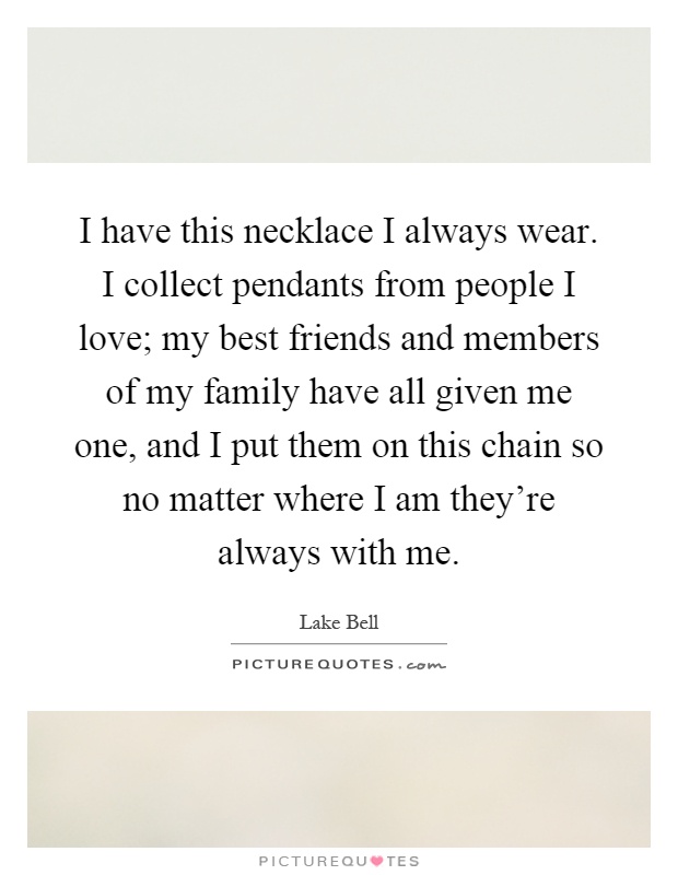 I have this necklace I always wear. I collect pendants from people I love; my best friends and members of my family have all given me one, and I put them on this chain so no matter where I am they're always with me Picture Quote #1