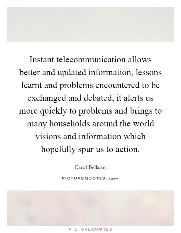 Instant telecommunication allows better and updated information, lessons learnt and problems encountered to be exchanged and debated, it alerts us more quickly to problems and brings to many households around the world visions and information which hopefully spur us to action Picture Quote #1