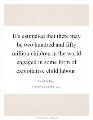 It’s estimated that there may be two hundred and fifty million children in the world engaged in some form of exploitative child labour Picture Quote #1