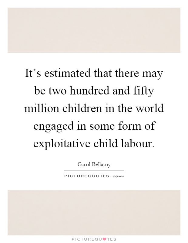 It's estimated that there may be two hundred and fifty million children in the world engaged in some form of exploitative child labour Picture Quote #1