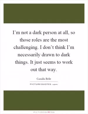 I’m not a dark person at all, so those roles are the most challenging. I don’t think I’m necessarily drawn to dark things. It just seems to work out that way Picture Quote #1