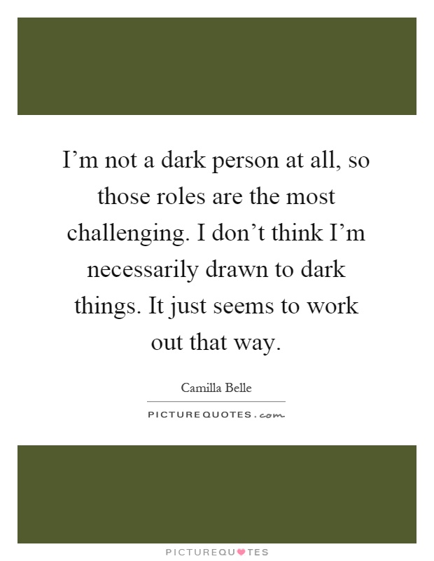 I'm not a dark person at all, so those roles are the most challenging. I don't think I'm necessarily drawn to dark things. It just seems to work out that way Picture Quote #1