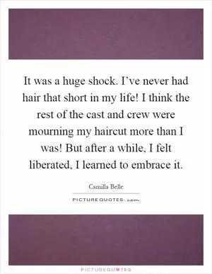 It was a huge shock. I’ve never had hair that short in my life! I think the rest of the cast and crew were mourning my haircut more than I was! But after a while, I felt liberated, I learned to embrace it Picture Quote #1