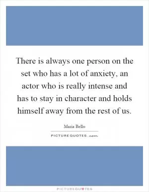 There is always one person on the set who has a lot of anxiety, an actor who is really intense and has to stay in character and holds himself away from the rest of us Picture Quote #1