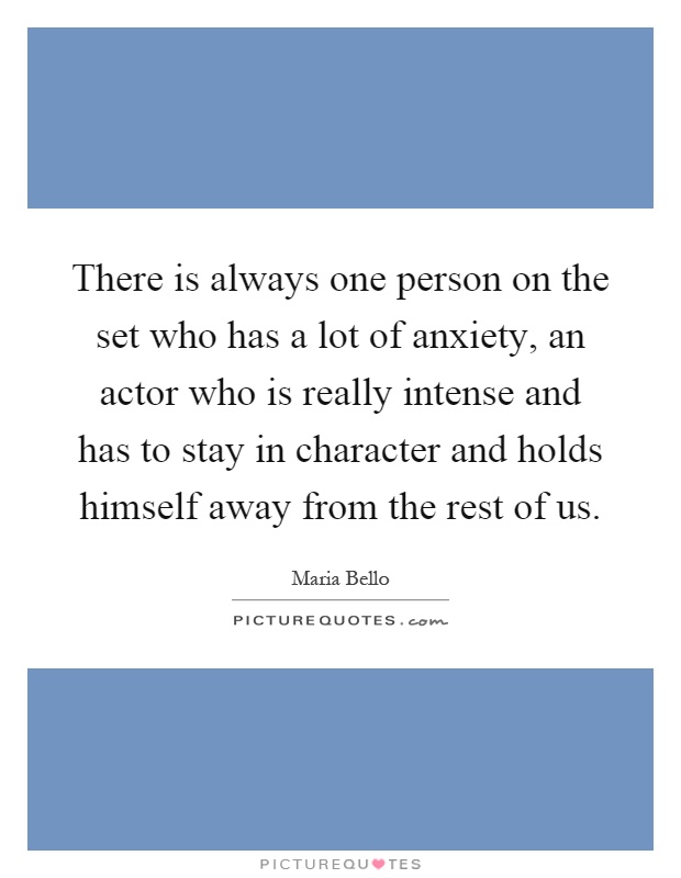 There is always one person on the set who has a lot of anxiety, an actor who is really intense and has to stay in character and holds himself away from the rest of us Picture Quote #1