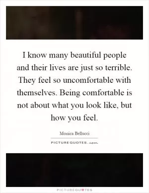 I know many beautiful people and their lives are just so terrible. They feel so uncomfortable with themselves. Being comfortable is not about what you look like, but how you feel Picture Quote #1