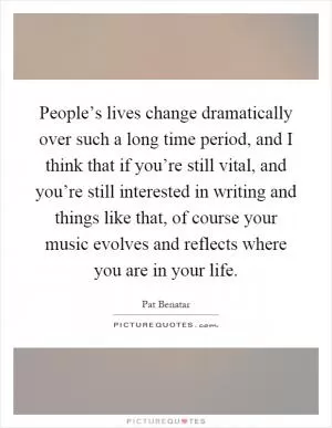 People’s lives change dramatically over such a long time period, and I think that if you’re still vital, and you’re still interested in writing and things like that, of course your music evolves and reflects where you are in your life Picture Quote #1