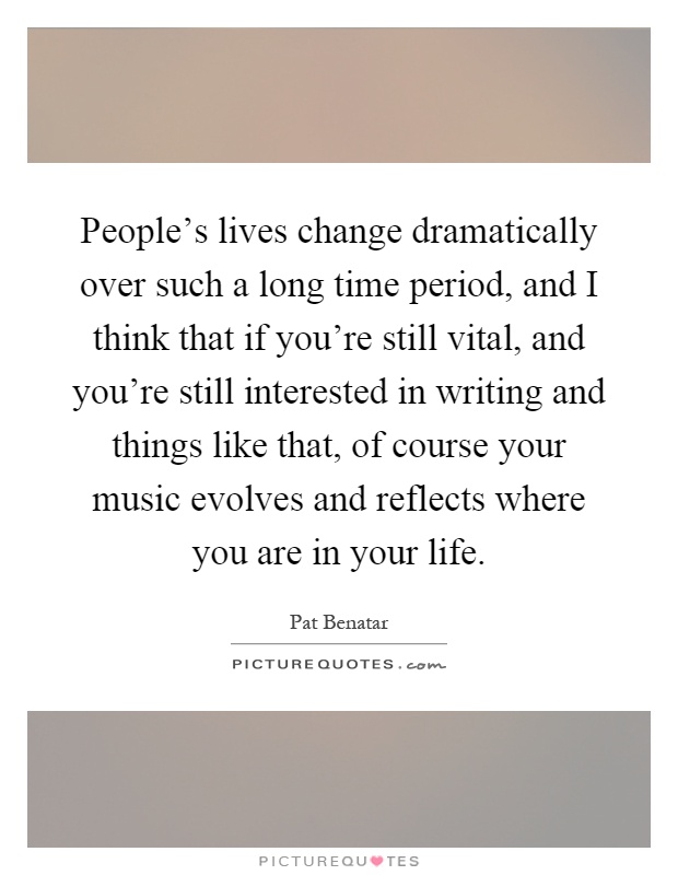 People's lives change dramatically over such a long time period, and I think that if you're still vital, and you're still interested in writing and things like that, of course your music evolves and reflects where you are in your life Picture Quote #1