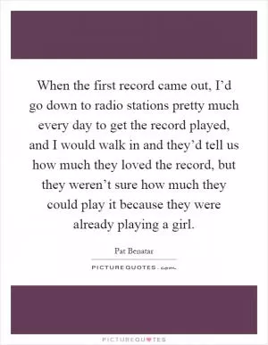 When the first record came out, I’d go down to radio stations pretty much every day to get the record played, and I would walk in and they’d tell us how much they loved the record, but they weren’t sure how much they could play it because they were already playing a girl Picture Quote #1