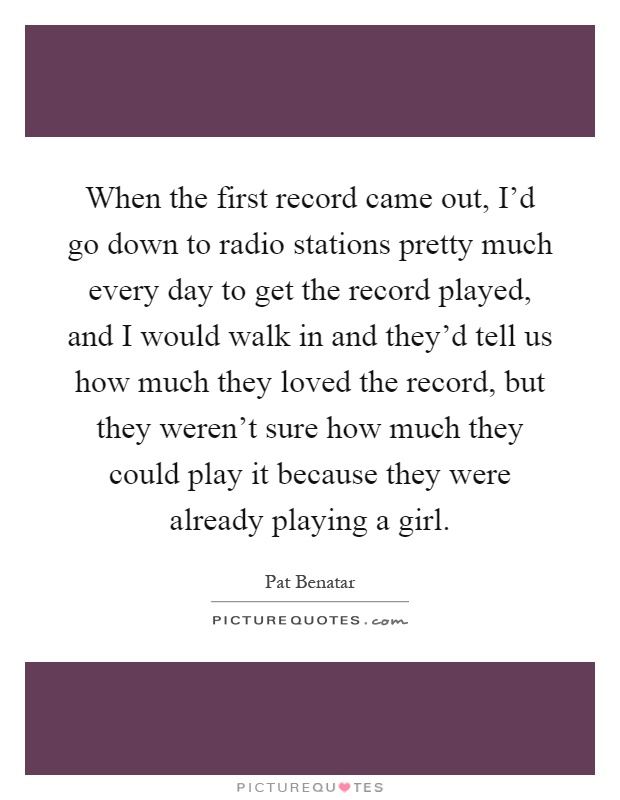 When the first record came out, I'd go down to radio stations pretty much every day to get the record played, and I would walk in and they'd tell us how much they loved the record, but they weren't sure how much they could play it because they were already playing a girl Picture Quote #1