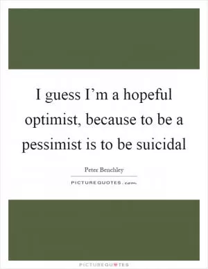 I guess I’m a hopeful optimist, because to be a pessimist is to be suicidal Picture Quote #1