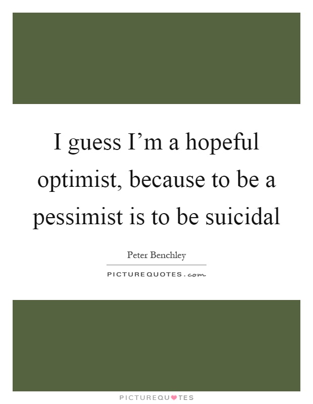 I guess I'm a hopeful optimist, because to be a pessimist is to be suicidal Picture Quote #1