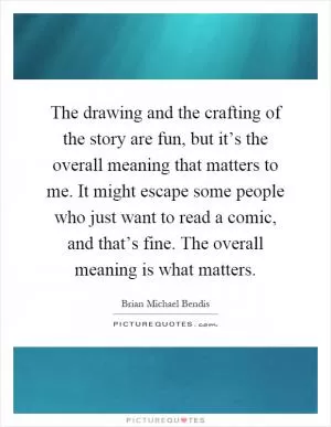 The drawing and the crafting of the story are fun, but it’s the overall meaning that matters to me. It might escape some people who just want to read a comic, and that’s fine. The overall meaning is what matters Picture Quote #1