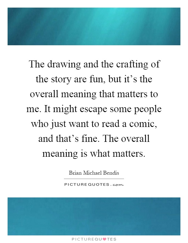 The drawing and the crafting of the story are fun, but it's the overall meaning that matters to me. It might escape some people who just want to read a comic, and that's fine. The overall meaning is what matters Picture Quote #1