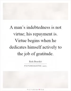 A man’s indebtedness is not virtue; his repayment is. Virtue begins when he dedicates himself actively to the job of gratitude Picture Quote #1