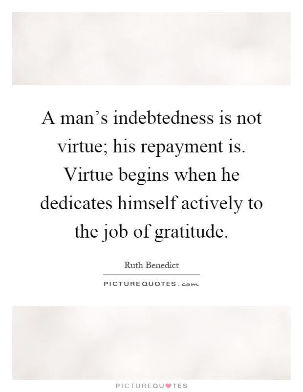 A man's indebtedness is not virtue; his repayment is. Virtue begins when he dedicates himself actively to the job of gratitude Picture Quote #1