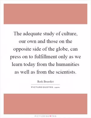 The adequate study of culture, our own and those on the opposite side of the globe, can press on to fulfillment only as we learn today from the humanities as well as from the scientists Picture Quote #1