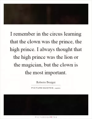 I remember in the circus learning that the clown was the prince, the high prince. I always thought that the high prince was the lion or the magician, but the clown is the most important Picture Quote #1