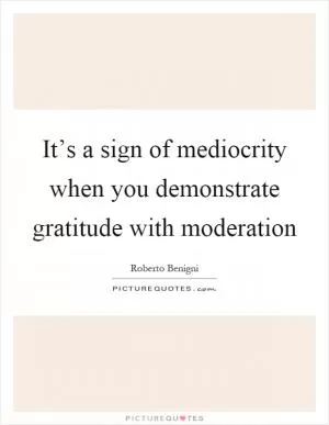 It’s a sign of mediocrity when you demonstrate gratitude with moderation Picture Quote #1