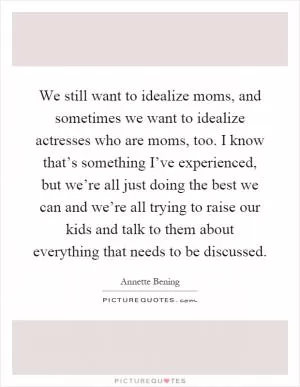We still want to idealize moms, and sometimes we want to idealize actresses who are moms, too. I know that’s something I’ve experienced, but we’re all just doing the best we can and we’re all trying to raise our kids and talk to them about everything that needs to be discussed Picture Quote #1
