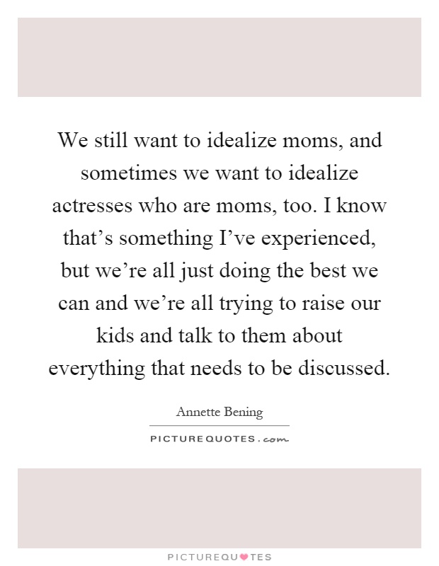 We still want to idealize moms, and sometimes we want to idealize actresses who are moms, too. I know that's something I've experienced, but we're all just doing the best we can and we're all trying to raise our kids and talk to them about everything that needs to be discussed Picture Quote #1