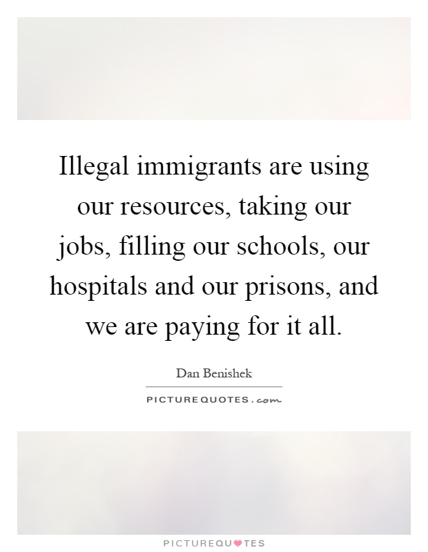 Illegal immigrants are using our resources, taking our jobs, filling our schools, our hospitals and our prisons, and we are paying for it all Picture Quote #1