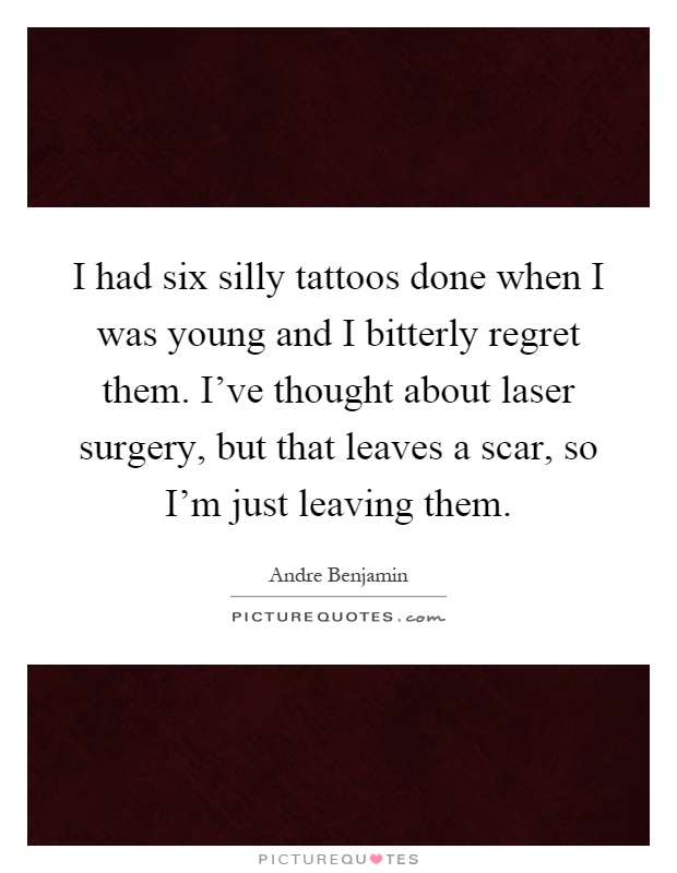 I had six silly tattoos done when I was young and I bitterly regret them. I've thought about laser surgery, but that leaves a scar, so I'm just leaving them Picture Quote #1