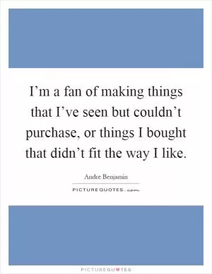 I’m a fan of making things that I’ve seen but couldn’t purchase, or things I bought that didn’t fit the way I like Picture Quote #1