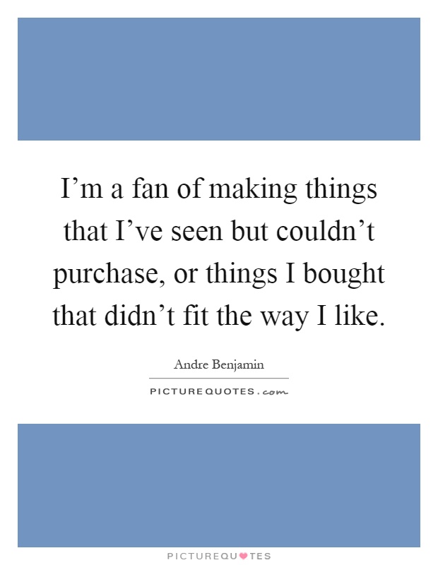 I'm a fan of making things that I've seen but couldn't purchase, or things I bought that didn't fit the way I like Picture Quote #1