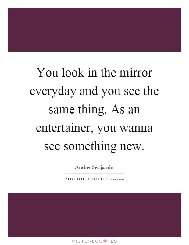 You look in the mirror everyday and you see the same thing. As an entertainer, you wanna see something new Picture Quote #1