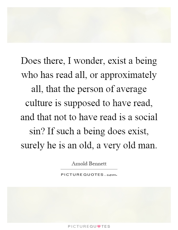 Does there, I wonder, exist a being who has read all, or approximately all, that the person of average culture is supposed to have read, and that not to have read is a social sin? If such a being does exist, surely he is an old, a very old man Picture Quote #1