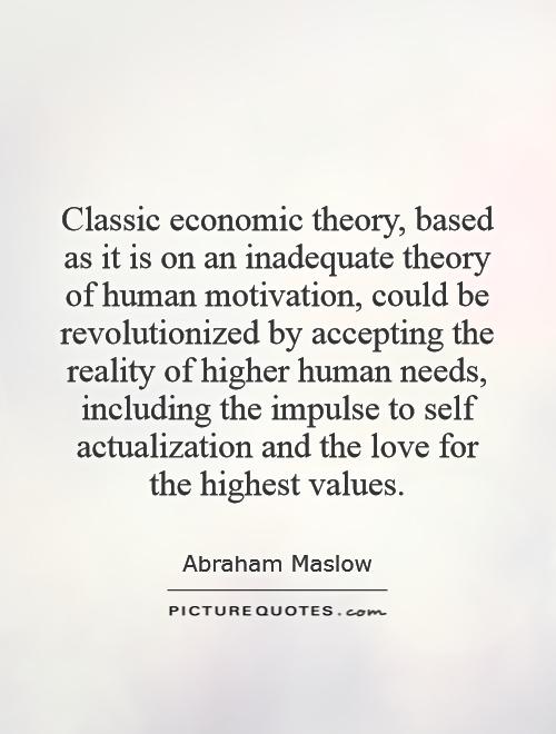 Classic economic theory, based as it is on an inadequate theory of human motivation, could be revolutionized by accepting the reality of higher human needs, including the impulse to self actualization and the love for the highest values Picture Quote #1