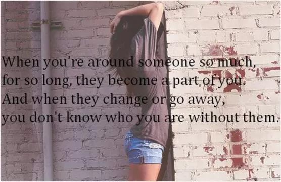 When you're around someone so much, for so long, they become a part of you. And when they change or go away you don't know who you are without them Picture Quote #1