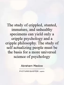 The study of crippled, stunted, immature, and unhealthy specimens can yield only a cripple psychology and a cripple philosophy. The study of self actualizing people must be the basis for a more universal science of psychology Picture Quote #1