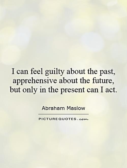I can feel guilty about the past, apprehensive about the future ...